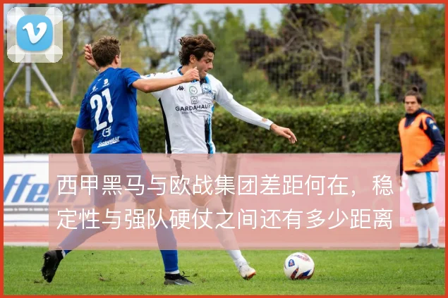 西甲黑马与欧战集团差距何在，稳定性与强队硬仗之间还有多少距离