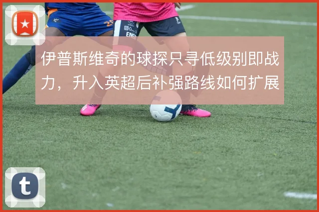 伊普斯维奇的球探只寻低级别即战力，升入英超后补强路线如何扩展