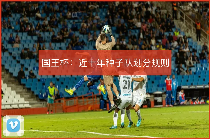 国王杯：近十年种子队划分规则