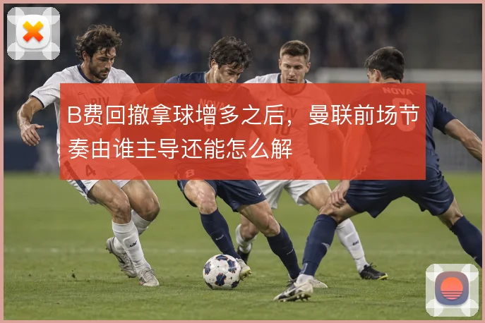 B费回撤拿球增多之后，曼联前场节奏由谁主导还能怎么解
