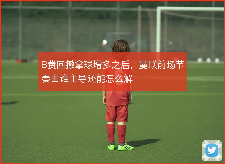 B费回撤拿球增多之后，曼联前场节奏由谁主导还能怎么解