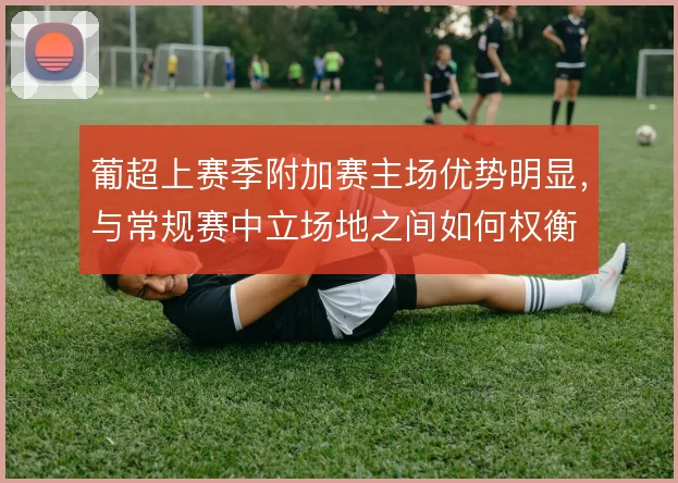 葡超上赛季附加赛主场优势明显,与常规赛中立场地之间如何权衡