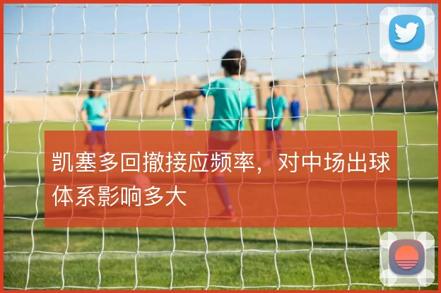 凯塞多回撤接应频率，对中场出球体系影响多大
