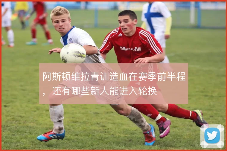 阿斯顿维拉青训造血在赛季前半程，还有哪些新人能进入轮换