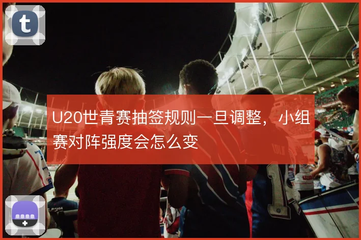 U20世青赛抽签规则一旦调整，小组赛对阵强度会怎么变