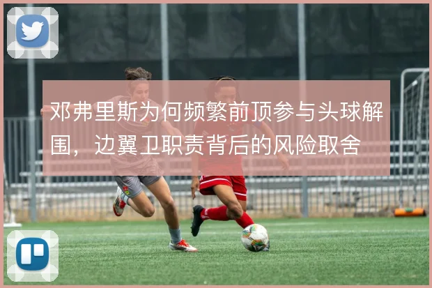 邓弗里斯为何频繁前顶参与头球解围，边翼卫职责背后的风险取舍
