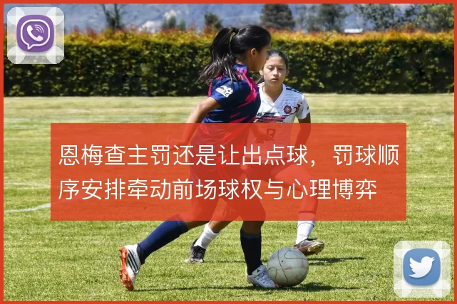 恩梅查主罚还是让出点球，罚球顺序安排牵动前场球权与心理博弈