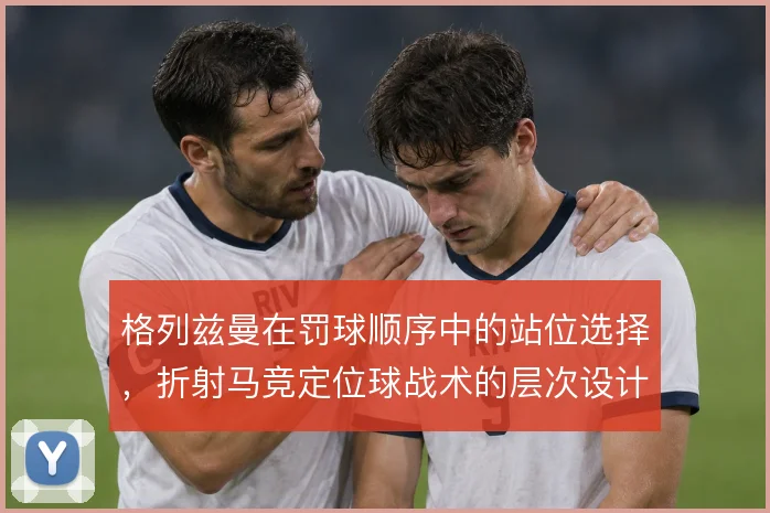 格列兹曼在罚球顺序中的站位选择，折射马竞定位球战术的层次设计