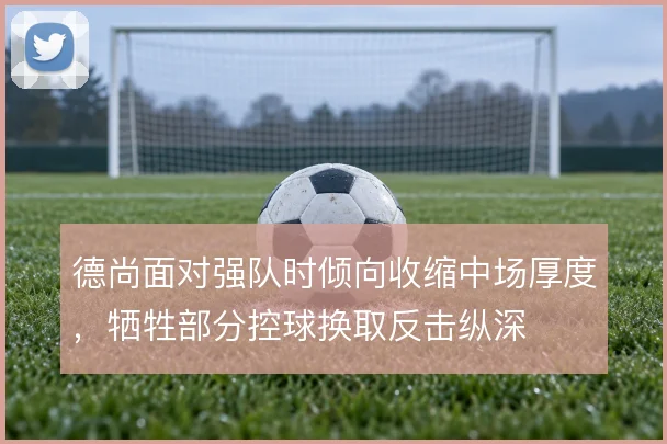 德尚面对强队时倾向收缩中场厚度,牺牲部分控球换取反击纵深