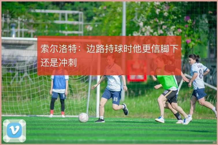 索尔洛特:边路持球时他更信脚下还是冲刺