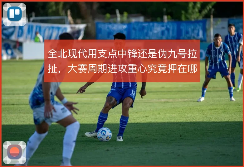 全北现代用支点中锋还是伪九号拉扯，大赛周期进攻重心究竟押在哪边