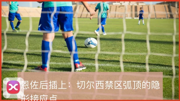 恩佐后插上：切尔西禁区弧顶的隐形接应点