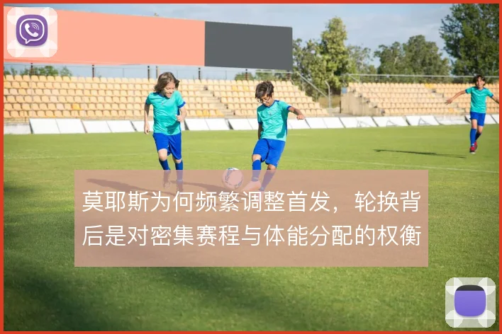 莫耶斯为何频繁调整首发，轮换背后是对密集赛程与体能分配的权衡